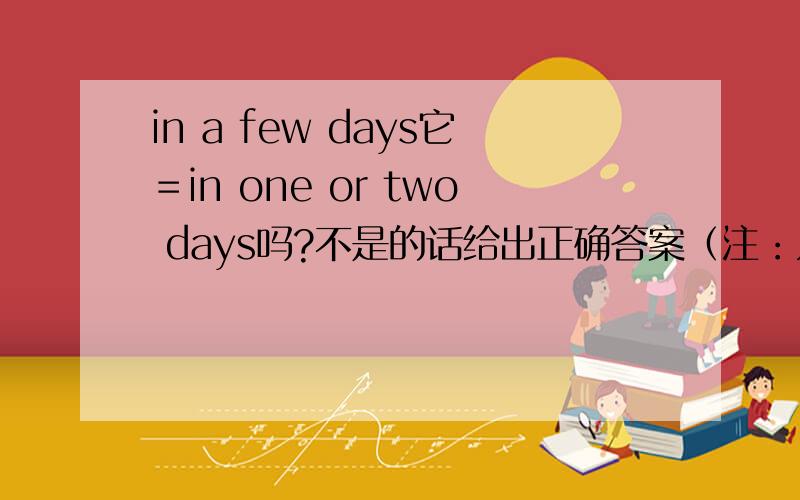 in a few days它＝in one or two days吗?不是的话给出正确答案（注：只能是in X X X X)