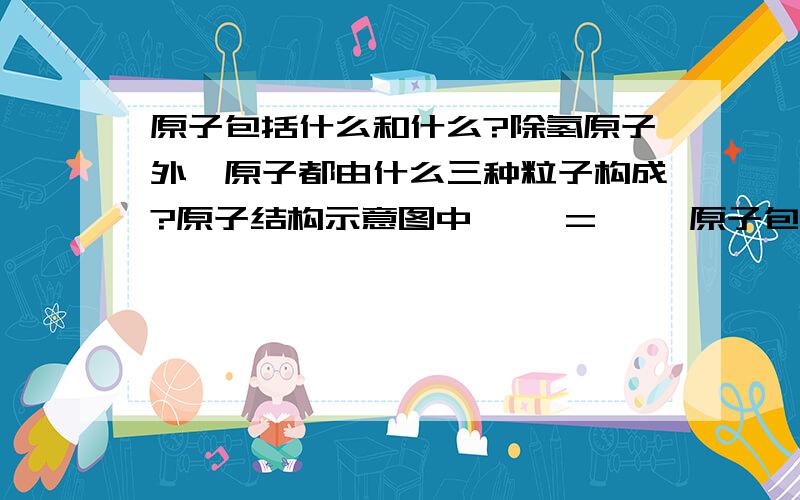 原子包括什么和什么?除氢原子外,原子都由什么三种粒子构成?原子结构示意图中{ }={ }原子包括什么和什么?除氢原子外,原子都由什么三种粒子构成?原子结构示意图中{ }={ }离子结构示意图中{