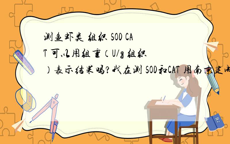 测鱼虾类 组织 SOD CAT 可以用组重（U/g 组织）表示结果吗?我在测 SOD和CAT 用南京建成生物所的试剂盒测的  用10%的匀浆 没有稀释直接测可以吗? ?  原来样本是指10%的匀浆吗?在计算结果时那个