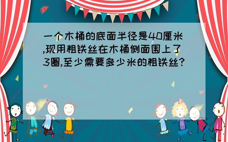 一个木桶的底面半径是40厘米,现用粗铁丝在木桶侧面围上了3圈,至少需要多少米的粗铁丝?