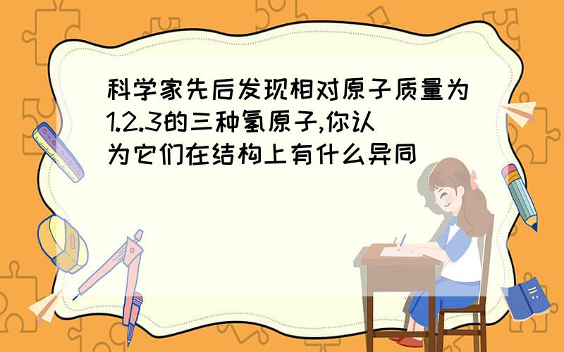 科学家先后发现相对原子质量为1.2.3的三种氢原子,你认为它们在结构上有什么异同