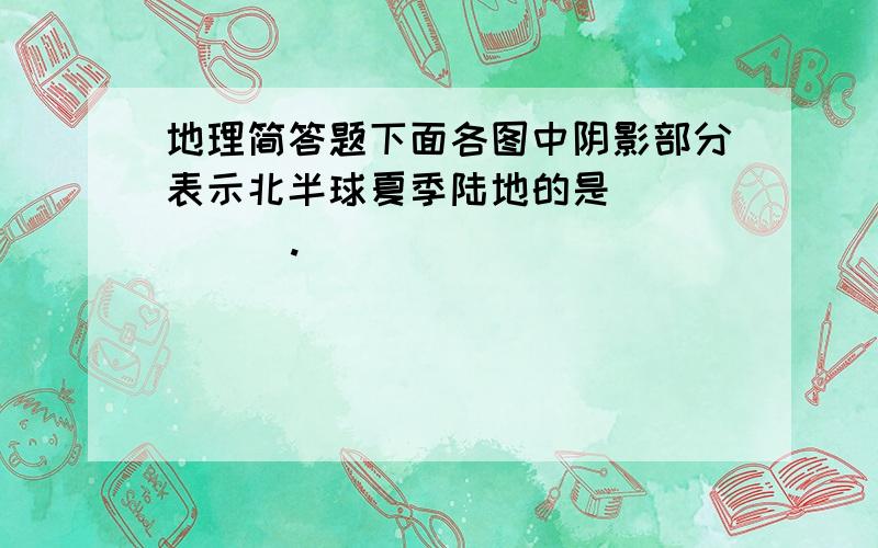 地理简答题下面各图中阴影部分表示北半球夏季陆地的是         .