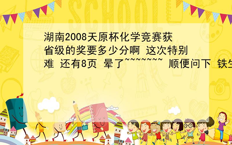 湖南2008天原杯化学竞赛获省级的奖要多少分啊 这次特别难 还有8页 晕了~~~~~~~ 顺便问下 铁生锈是否属于表面化学范畴