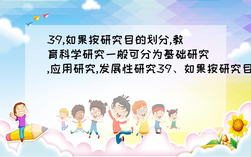 39,如果按研究目的划分,教育科学研究一般可分为基础研究,应用研究,发展性研究39、如果按研究目的划分,教育科学研究一般可分为基础研究、应用研究、发展性研究、比较与评价研究以及（