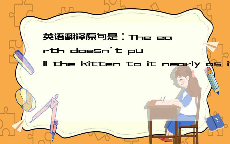 英语翻译原句是：The earth doesn’t pull the kitten to it nearly as it pulls a big rock