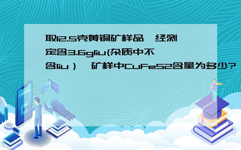 取12.5克黄铜矿样品,经测定含3.6gliu(杂质中不含liu）,矿样中CuFeS2含量为多少?