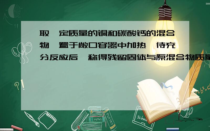 取一定质量的铜和碳酸钙的混合物,置于敞口容器中加热,待充分反应后,称得残留固体与原混合物质量相等.2.求混合物中Cu和CaCO3质量比 3.残留固体是什么