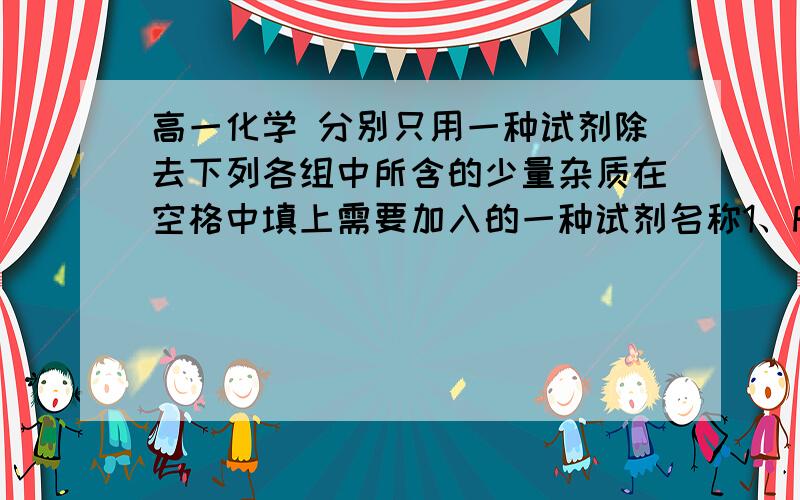 高一化学 分别只用一种试剂除去下列各组中所含的少量杂质在空格中填上需要加入的一种试剂名称1、FeCl2(FeCl3)2、FeCl3(FeCl2)3、Fe(Al)4、FeSO4(CuSO4)5、Fe2O3(Al2O3)6、Cu(Fe)