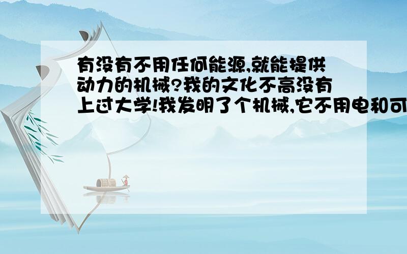 有没有不用任何能源,就能提供动力的机械?我的文化不高没有上过大学!我发明了个机械,它不用电和可燃性燃料也不用风,水等自然能源就可提供动力我想申请专利,不知道以前有没有过这样的