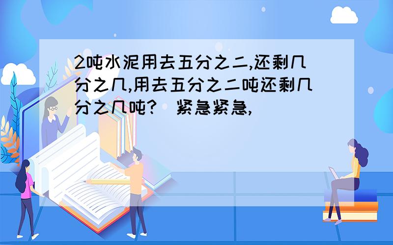 2吨水泥用去五分之二,还剩几分之几,用去五分之二吨还剩几分之几吨?（紧急紧急,