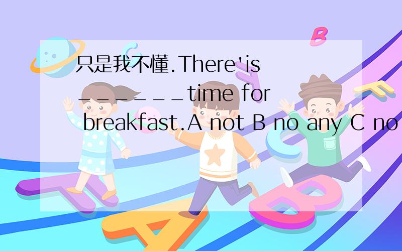 只是我不懂.There'is______time for breakfast.A not B no any C no D doesn't答案最好准确一点,我有点发懵~