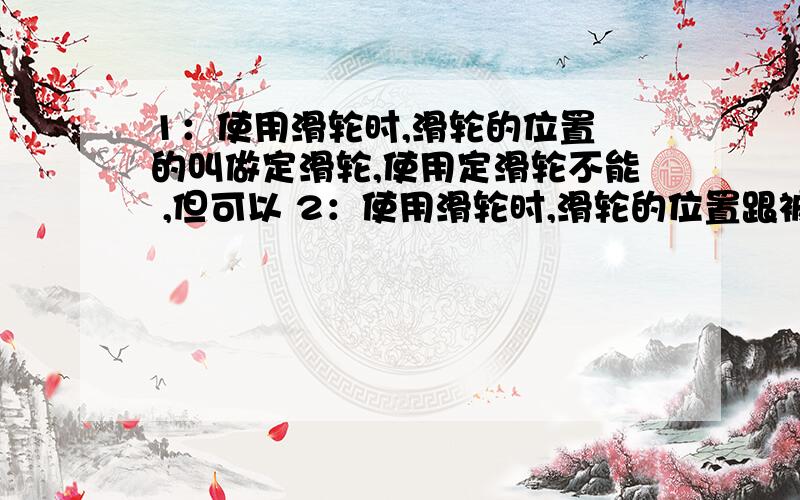 1：使用滑轮时,滑轮的位置 的叫做定滑轮,使用定滑轮不能 ,但可以 2：使用滑轮时,滑轮的位置跟被拉动的物体 的叫做动滑轮,使用动滑轮可以 ,但不能 3：学校国旗杆的顶部通常安有一个 滑轮