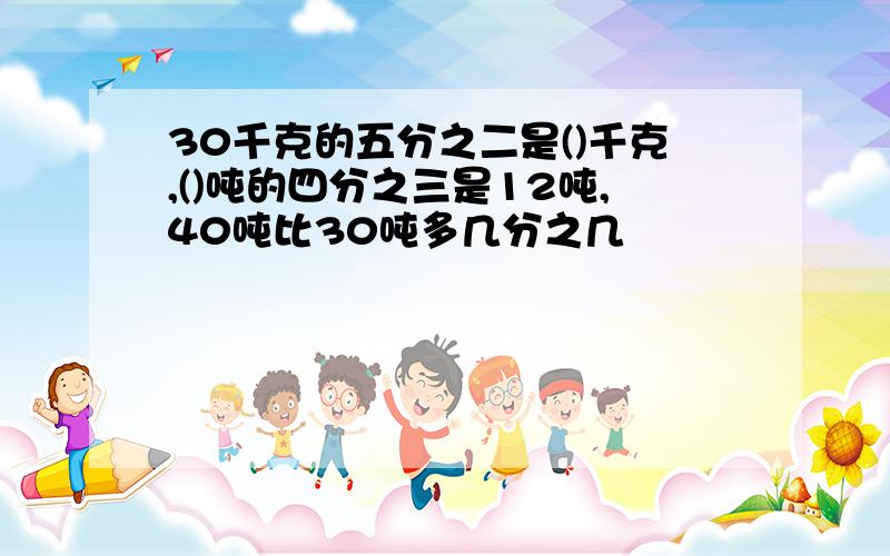 30千克的五分之二是()千克,()吨的四分之三是12吨,40吨比30吨多几分之几