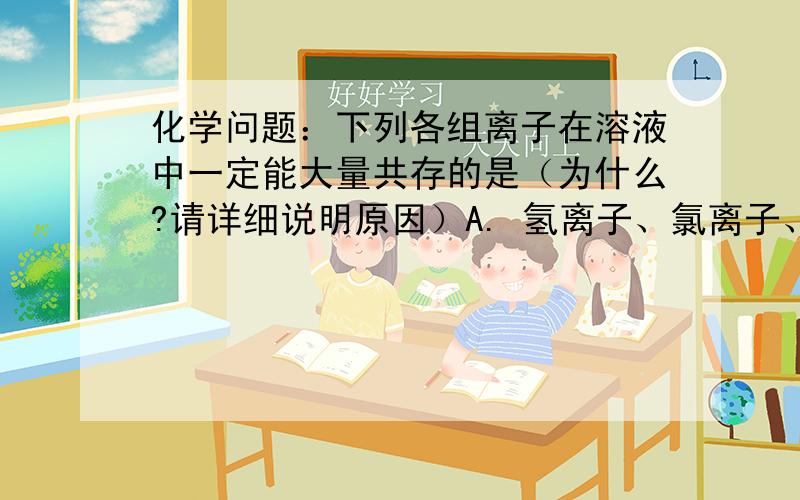 化学问题：下列各组离子在溶液中一定能大量共存的是（为什么?请详细说明原因）A. 氢离子、氯离子、氢氧根离子            B.  氢离子、硫酸根离子、碳酸根离子   C.钡离子、氢离子、硫酸根