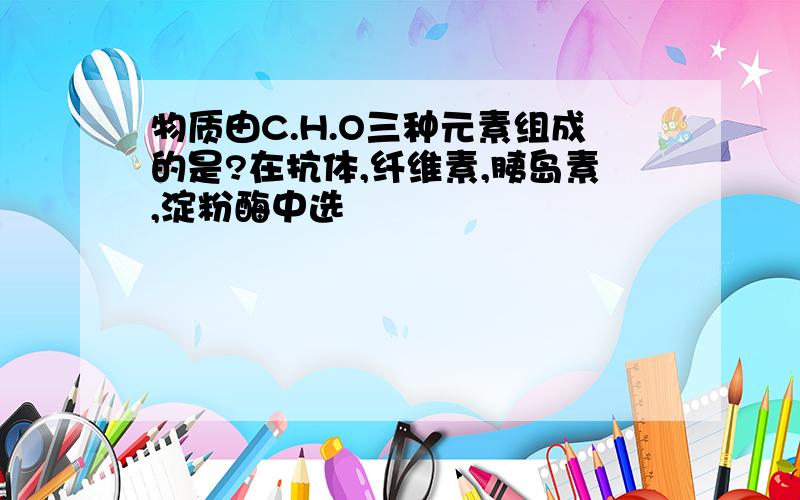 物质由C.H.O三种元素组成的是?在抗体,纤维素,胰岛素,淀粉酶中选