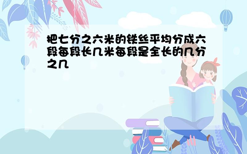 把七分之六米的铁丝平均分成六段每段长几米每段是全长的几分之几