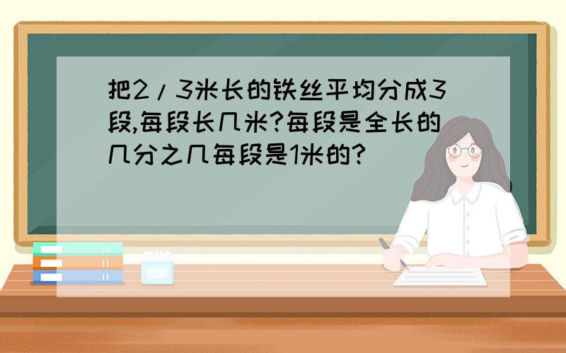 把2/3米长的铁丝平均分成3段,每段长几米?每段是全长的几分之几每段是1米的?