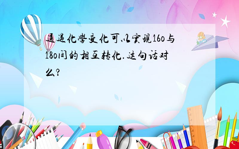 通过化学变化可以实现16o与18o间的相互转化.这句话对么?