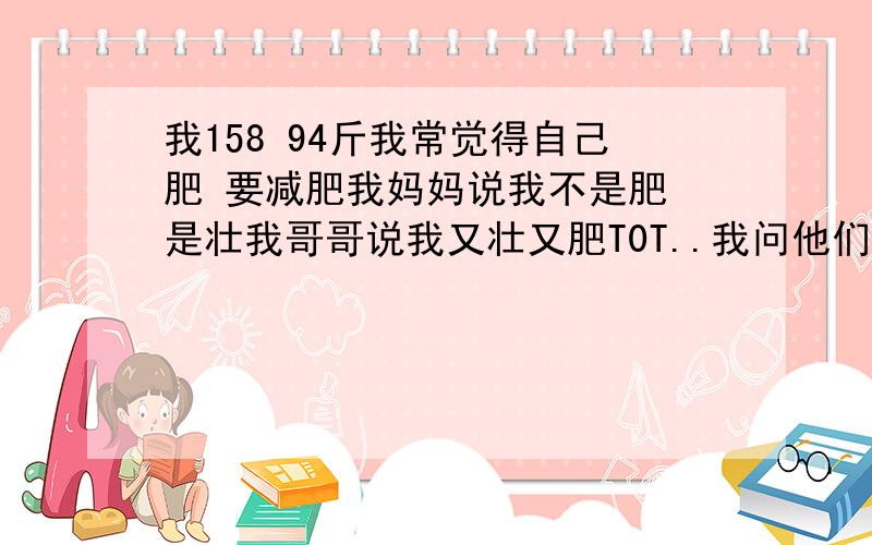 我158 94斤我常觉得自己肥 要减肥我妈妈说我不是肥 是壮我哥哥说我又壮又肥T0T..我问他们什么意思他们又说不出来..真想知道..有人知道吗?★★「壮」和「肥」的（区别)和(概念)?