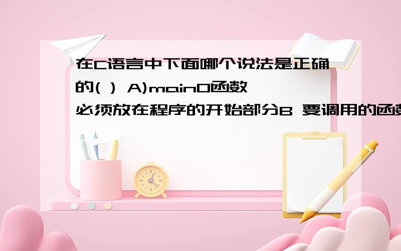 在C语言中下面哪个说法是正确的( ) A)main0函数必须放在程序的开始部分B 要调用的函数必须在main0函数中定义 C）程序总是从main0函数开始执行 D）程序总是从第一个函数开始执行