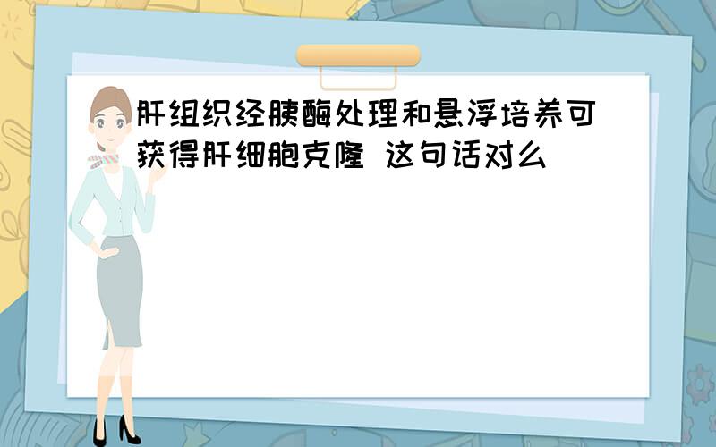 肝组织经胰酶处理和悬浮培养可获得肝细胞克隆 这句话对么