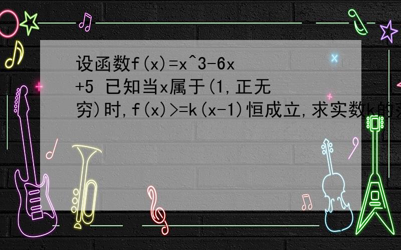 设函数f(x)=x^3-6x+5 已知当x属于(1,正无穷)时,f(x)>=k(x-1)恒成立,求实数k的范围数学