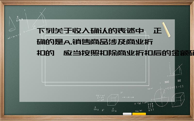 下列关于收入确认的表述中,正确的是A.销售商品涉及商业折扣的,应当按照扣除商业折扣后的金额确定销售商品的收入B.收入应按已收或应收的合同价格确定,合同价款不公允的除外C.售出商品