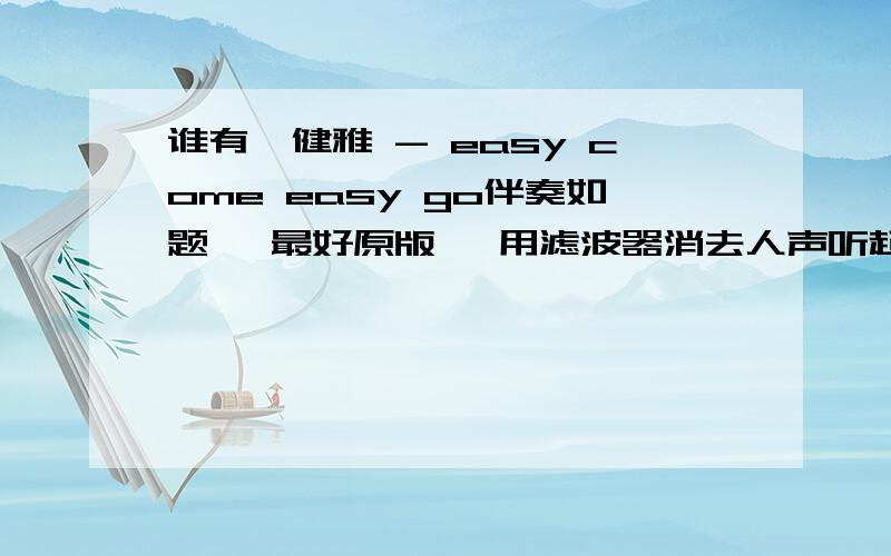 谁有蔡健雅 - easy come easy go伴奏如题 ,最好原版 ,用滤波器消去人声听起来不顺 ,还是听的到原唱.质量尽量好点吧 ,满意200分 ,顺带求蔡健雅《说到爱》专辑封面，尺寸为180*180，发到企鹅：九