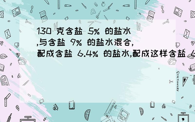 130 克含盐 5% 的盐水,与含盐 9% 的盐水混合,配成含盐 6.4% 的盐水,配成这样含盐 6.4% 的盐水有多少克?(