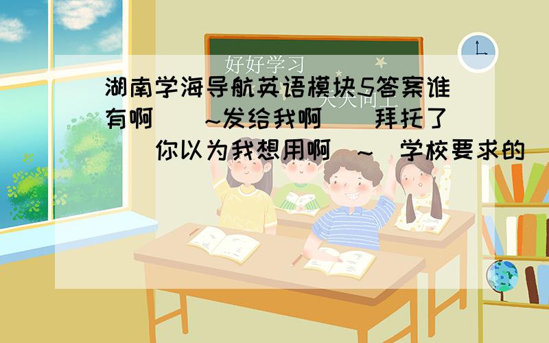 湖南学海导航英语模块5答案谁有啊``~发给我啊``拜托了``你以为我想用啊`~`学校要求的``