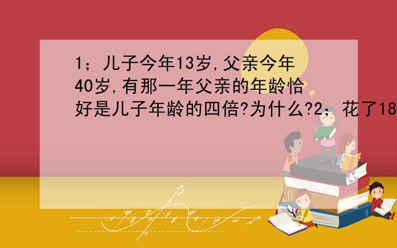 1；儿子今年13岁,父亲今年40岁,有那一年父亲的年龄恰好是儿子年龄的四倍?为什么?2；花了188元买了一双鞋,这双鞋是按标价打8折后售出,这双鞋标价为多少元?3；爸爸为小明存了一个3年期的教