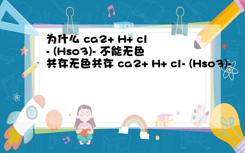 为什么 ca2+ H+ cl- (Hso3)- 不能无色共存无色共存 ca2+ H+ cl- (Hso3)-