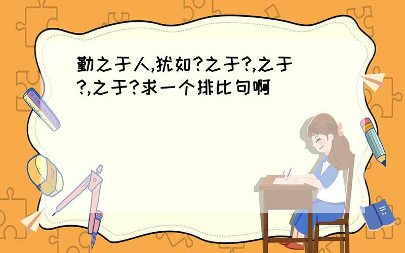 勤之于人,犹如?之于?,之于?,之于?求一个排比句啊