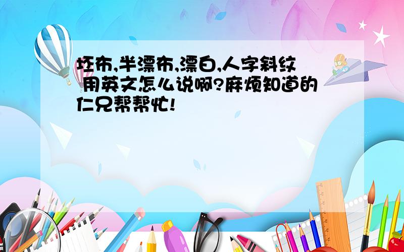 坯布,半漂布,漂白,人字斜纹 用英文怎么说啊?麻烦知道的仁兄帮帮忙!