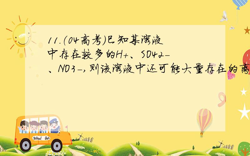 11．（04高考）巳知某溶液中存在较多的H＋、SO42－、NO3－,则该溶液中还可能大量存在的离子组是( ) A．A11．（04高考）巳知某溶液中存在较多的H＋、SO42－、NO3－,则该溶液中还可能大量存在