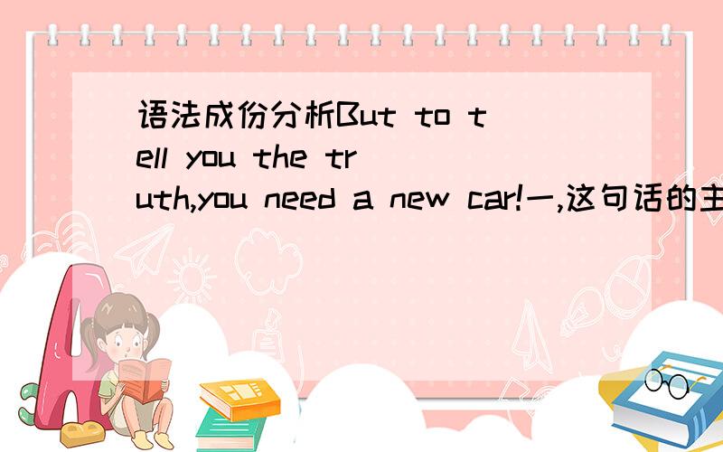 语法成份分析But to tell you the truth,you need a new car!一,这句话的主语是什么?二,如果是主从复合句,哪句是主句,哪句是从句?三,请问从句的主语是什么,谓语是什么?四,如果But to tell you the truth是从