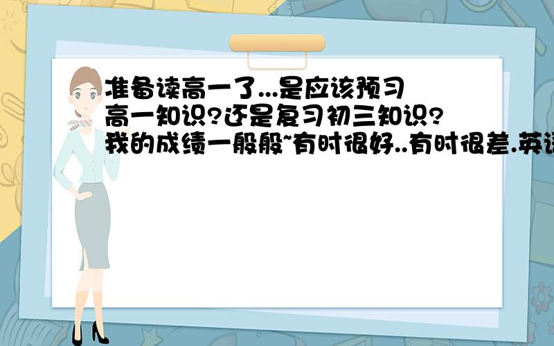 准备读高一了...是应该预习高一知识?还是复习初三知识?我的成绩一般般~有时很好..有时很差.英语嘛.有发展的余地,历史还可以..那我应该复习初三知识,还是预习高一知识?