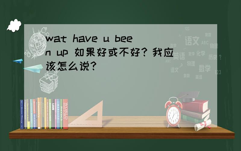 wat have u been up 如果好或不好？我应该怎么说？