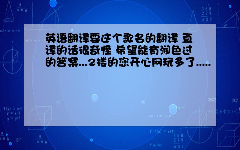 英语翻译要这个歌名的翻译 直译的话很奇怪 希望能有润色过的答案...2楼的您开心网玩多了.....