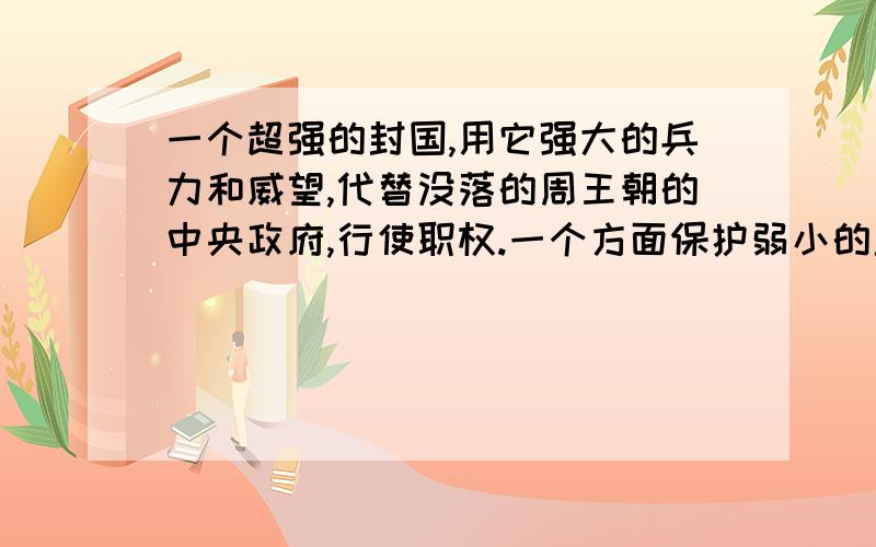 一个超强的封国,用它强大的兵力和威望,代替没落的周王朝的中央政府,行使职权.一个方面保护弱小的封国不受其它强大封国的侵略,一方面保护国君的传统利益不受国内新兴力量的冒犯,本质