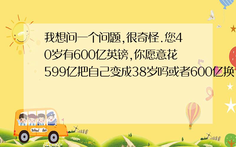 我想问一个问题,很奇怪.您40岁有600亿英镑,你愿意花599亿把自己变成38岁吗或者600亿换1岁的你（必须生活在非洲）!问题很奇怪,呵呵