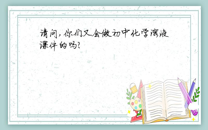 请问,你们又会做初中化学溶液课件的吗?