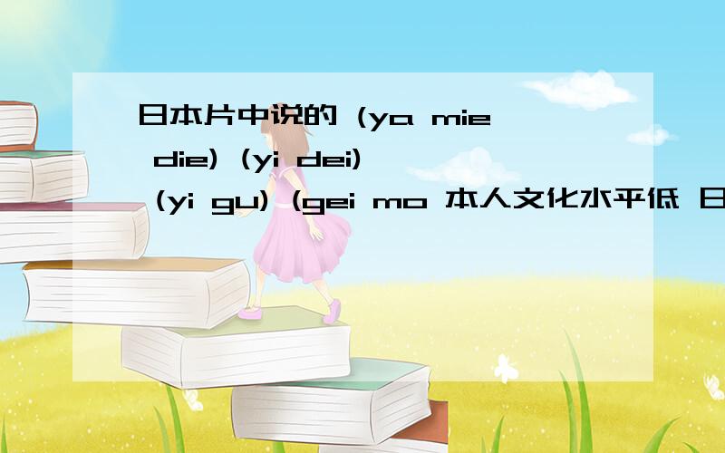 日本片中说的 (ya mie die) (yi dei) (yi gu) (gei mo 本人文化水平低 日本片中说的 (ya mie die) (yi dei) (yi gu) (gei mo 只听这么说