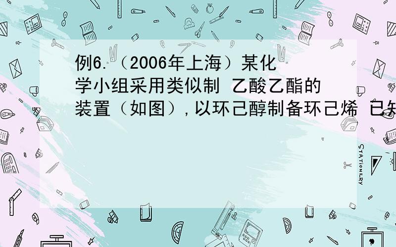 例6.（2006年上海）某化学小组采用类似制 乙酸乙酯的装置（如图）,以环己醇制备环己烯 已知：密度（g/cm