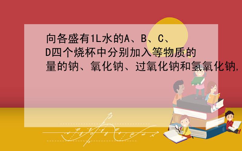 向各盛有1L水的A、B、C、D四个烧杯中分别加入等物质的量的钠、氧化钠、过氧化钠和氢氧化钠,固体完全溶解后,各杯溶液中溶质的质量分数的顺序是（ ）A.D>C>B>AB.B=C>A>DC.B=C>A=DD.B>C>A>D