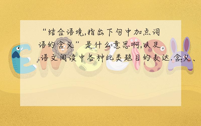 “结合语境,指出下句中加点词语的含义”是什么意思啊,以及,语文阅读中各种此类题目的表达.含义、作用等等之类的词汇或句子解释一下,最好能通俗易懂,多多益善……本人阅读基础较差,感