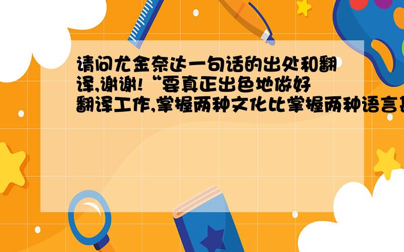 请问尤金奈达一句话的出处和翻译,谢谢!“要真正出色地做好翻译工作,掌握两种文化比掌握两种语言甚至更为重要,因为词语只有运用在特定的文化中才具有意义”