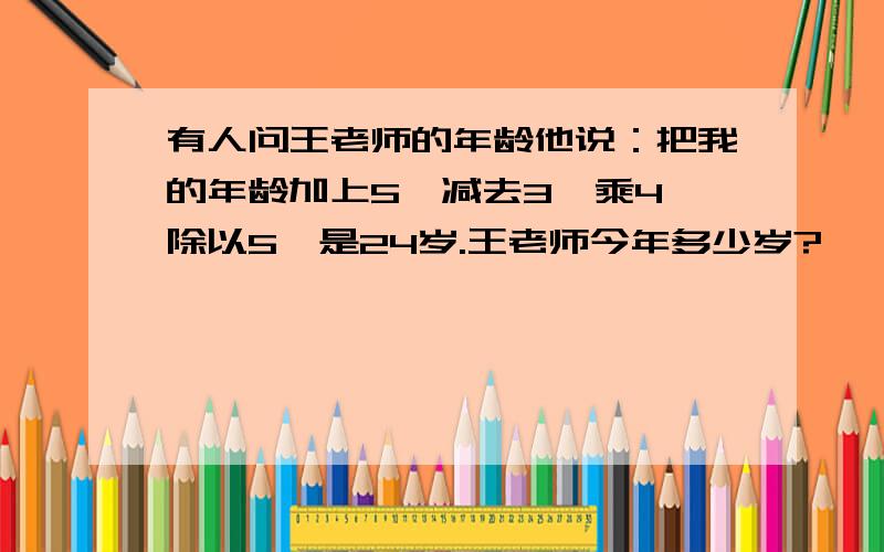 有人问王老师的年龄他说：把我的年龄加上5,减去3,乘4,除以5,是24岁.王老师今年多少岁?