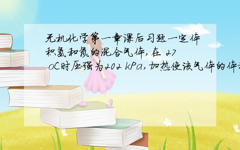 无机化学第一章课后习题一定体积氢和氖的混合气体,在 27 oC时压强为202 kPa,加热使该气体的体积膨胀至原体积的4倍时,压力变为 101 kPa.问：(1) 膨胀后混合气体的最终温度是多少?(2) 若混合气