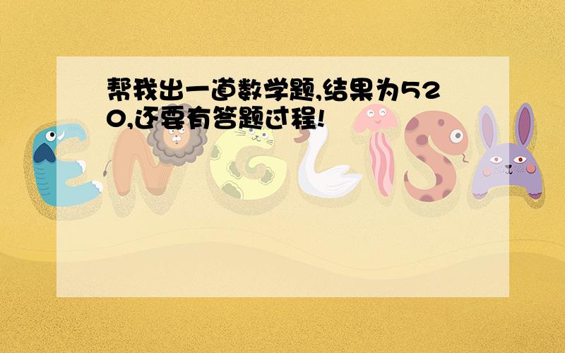 帮我出一道数学题,结果为520,还要有答题过程!